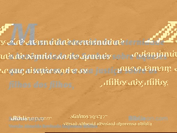 Mas é de eternidade a eternidade a benignidade do Senhor sobre aqueles que o temem, e a sua justiça sobre os filhos dos filhos,