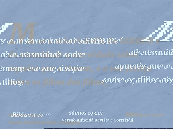 Mas a misericórdia do SENHOR é de eternidade a eternidade sobre aqueles que o temem, e a sua justiça sobre os filhos dos filhos;