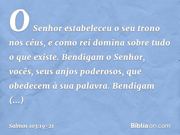 O Senhor estabeleceu o seu trono nos céus,
e como rei domina sobre tudo o que existe. Bendigam o Senhor,
vocês, seus anjos poderosos,
que obedecem à sua palavra