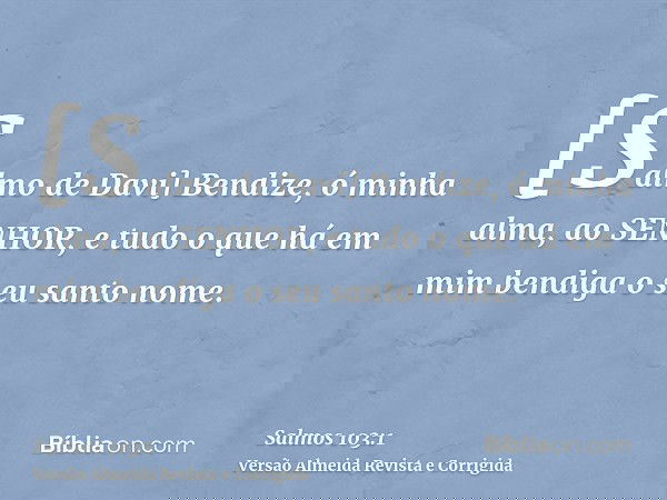 [Salmo de Davi] Bendize, ó minha alma, ao SENHOR, e tudo o que há em mim bendiga o seu santo nome.