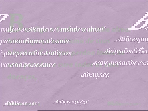 Bendiga o Senhor a minha alma!
Não esqueça nenhuma de suas bênçãos! É ele que perdoa todos os seus pecados
e cura todas as suas doenças, -- Salmo 103:2-3