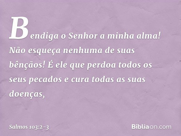 Bendiga o Senhor a minha alma!
Não esqueça nenhuma de suas bênçãos! É ele que perdoa todos os seus pecados
e cura todas as suas doenças, -- Salmo 103:2-3