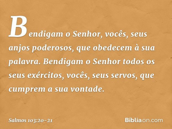 Bendigam o Senhor,
vocês, seus anjos poderosos,
que obedecem à sua palavra. Bendigam o Senhor todos os seus exércitos,
vocês, seus servos, que cumprem a sua von