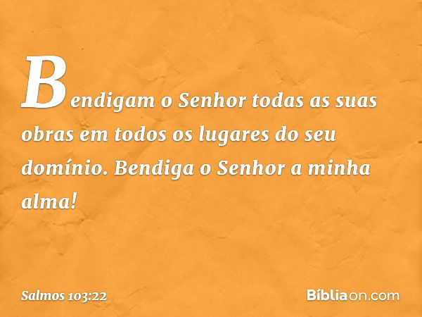 Bendigam o Senhor todas as suas obras
em todos os lugares do seu domínio.
Bendiga o Senhor a minha alma! -- Salmo 103:22