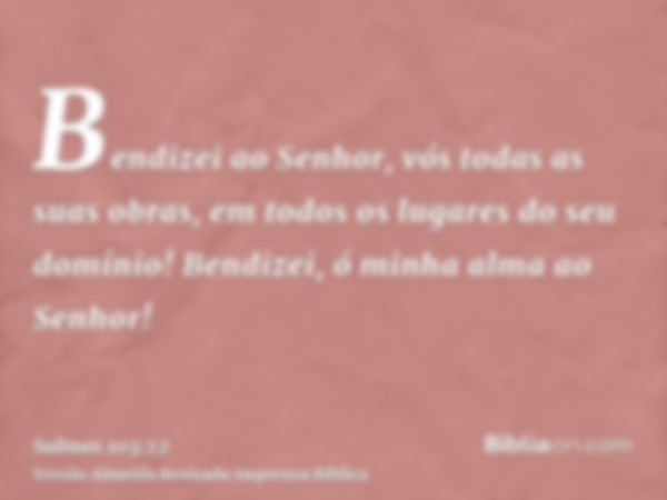 Bendizei ao Senhor, vós todas as suas obras, em todos os lugares do seu domínio! Bendizei, ó minha alma ao Senhor!