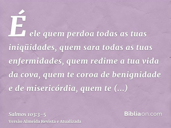 É ele quem perdoa todas as tuas iniqüidades, quem sara todas as tuas enfermidades,quem redime a tua vida da cova, quem te coroa de benignidade e de misericórdia