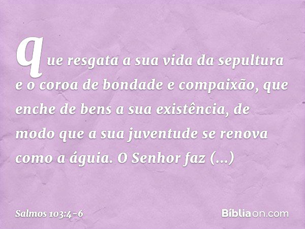 que resgata a sua vida da sepultura
e o coroa de bondade e compaixão, que enche de bens a sua existência,
de modo que a sua juventude
se renova como a águia. O 