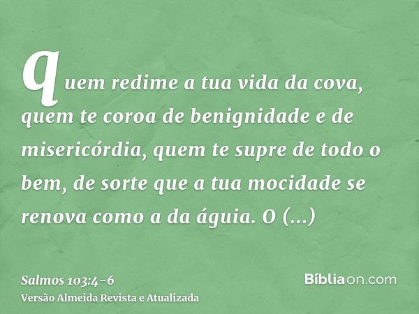 quem redime a tua vida da cova, quem te coroa de benignidade e de misericórdia,quem te supre de todo o bem, de sorte que a tua mocidade se renova como a da águi