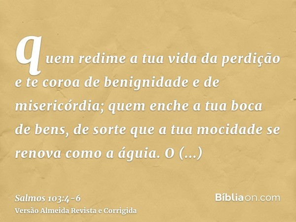 quem redime a tua vida da perdição e te coroa de benignidade e de misericórdia;quem enche a tua boca de bens, de sorte que a tua mocidade se renova como a águia