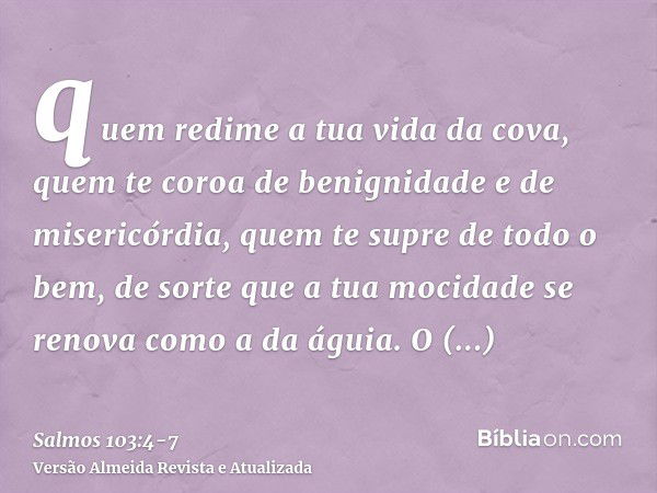 quem redime a tua vida da cova, quem te coroa de benignidade e de misericórdia,quem te supre de todo o bem, de sorte que a tua mocidade se renova como a da águi