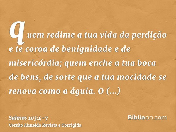 quem redime a tua vida da perdição e te coroa de benignidade e de misericórdia;quem enche a tua boca de bens, de sorte que a tua mocidade se renova como a águia