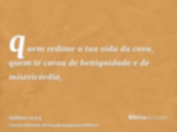 quem redime a tua vida da cova, quem te coroa de benignidade e de misericórdia,