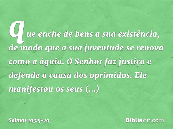 que enche de bens a sua existência,
de modo que a sua juventude
se renova como a águia. O Senhor faz justiça
e defende a causa dos oprimidos. Ele manifestou os 