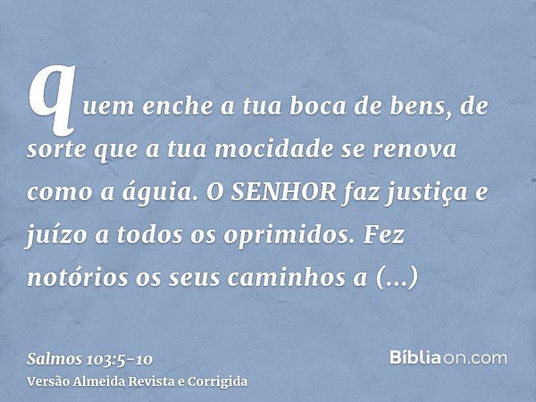 quem enche a tua boca de bens, de sorte que a tua mocidade se renova como a águia.O SENHOR faz justiça e juízo a todos os oprimidos.Fez notórios os seus caminho