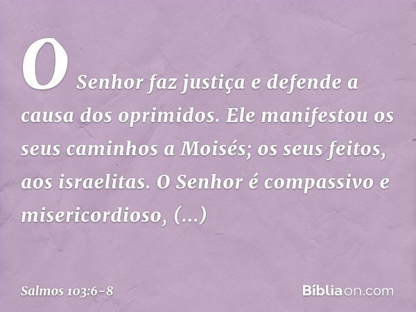 O Senhor faz justiça
e defende a causa dos oprimidos. Ele manifestou os seus caminhos a Moisés;
os seus feitos, aos israelitas. O Senhor é compassivo e miserico