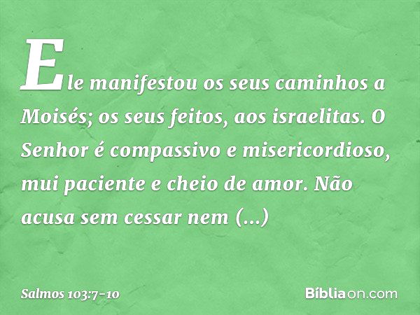 Ele manifestou os seus caminhos a Moisés;
os seus feitos, aos israelitas. O Senhor é compassivo e misericordioso,
mui paciente e cheio de amor. Não acusa sem ce