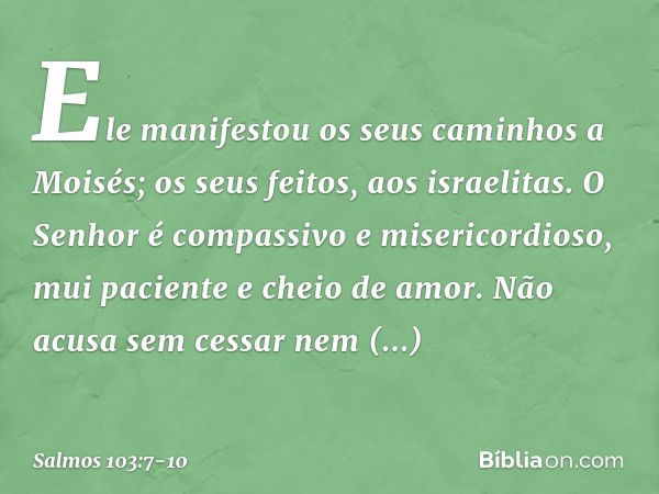 Ele manifestou os seus caminhos a Moisés;
os seus feitos, aos israelitas. O Senhor é compassivo e misericordioso,
mui paciente e cheio de amor. Não acusa sem ce