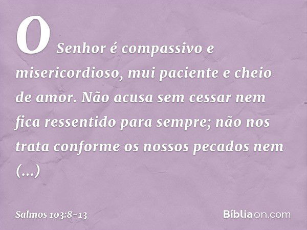 O Senhor é compassivo e misericordioso,
mui paciente e cheio de amor. Não acusa sem cessar
nem fica ressentido para sempre; não nos trata conforme os nossos pec