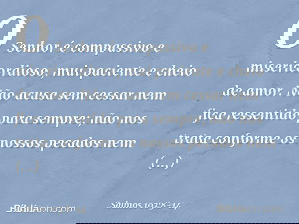 O Senhor é compassivo e misericordioso,
mui paciente e cheio de amor. Não acusa sem cessar
nem fica ressentido para sempre; não nos trata conforme os nossos pec