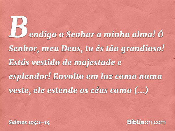 Bendiga o Senhor a minha alma!
Ó Senhor, meu Deus, tu és tão grandioso!
Estás vestido de majestade e esplendor! Envolto em luz como numa veste,
ele estende os c