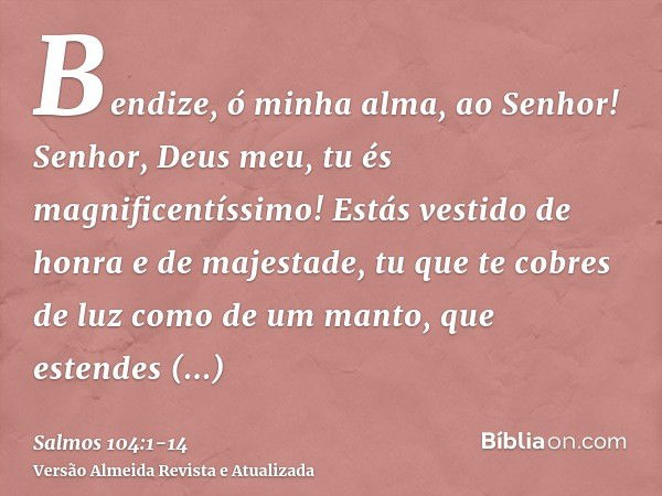 Bendize, ó minha alma, ao Senhor! Senhor, Deus meu, tu és magnificentíssimo! Estás vestido de honra e de majestade,tu que te cobres de luz como de um manto, que