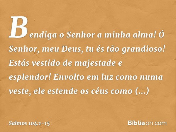 Bendiga o Senhor a minha alma!
Ó Senhor, meu Deus, tu és tão grandioso!
Estás vestido de majestade e esplendor! Envolto em luz como numa veste,
ele estende os c