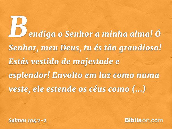 Bendiga o Senhor a minha alma!
Ó Senhor, meu Deus, tu és tão grandioso!
Estás vestido de majestade e esplendor! Envolto em luz como numa veste,
ele estende os c