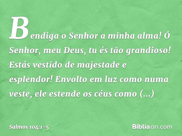 Bendiga o Senhor a minha alma!
Ó Senhor, meu Deus, tu és tão grandioso!
Estás vestido de majestade e esplendor! Envolto em luz como numa veste,
ele estende os c