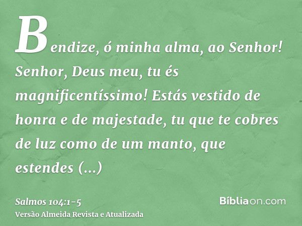 Bendize, ó minha alma, ao Senhor! Senhor, Deus meu, tu és magnificentíssimo! Estás vestido de honra e de majestade,tu que te cobres de luz como de um manto, que