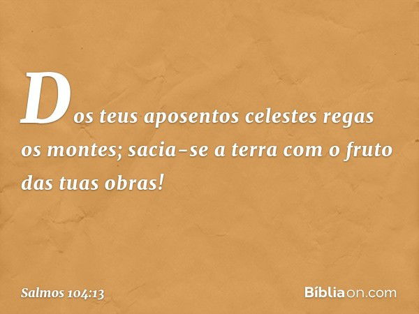 Dos teus aposentos celestes
regas os montes;
sacia-se a terra com o fruto das tuas obras! -- Salmo 104:13