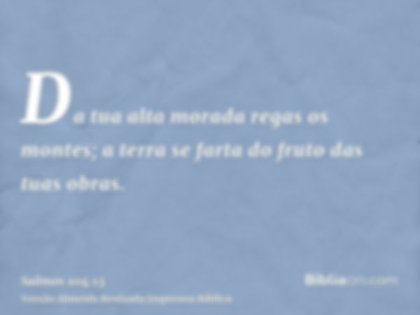 Da tua alta morada regas os montes; a terra se farta do fruto das tuas obras.