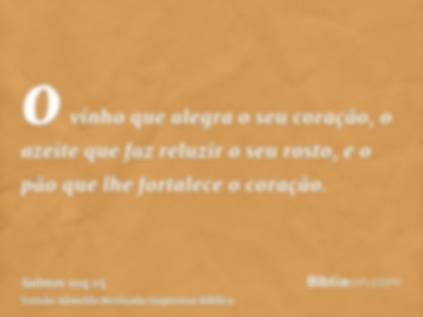 o vinho que alegra o seu coração, o azeite que faz reluzir o seu rosto, e o pão que lhe fortalece o coração.