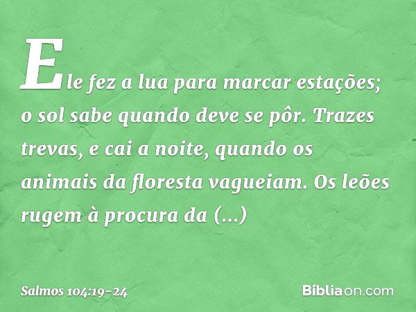 Ele fez a lua para marcar estações;
o sol sabe quando deve se pôr. Trazes trevas, e cai a noite,
quando os animais da floresta vagueiam. Os leões rugem à procur