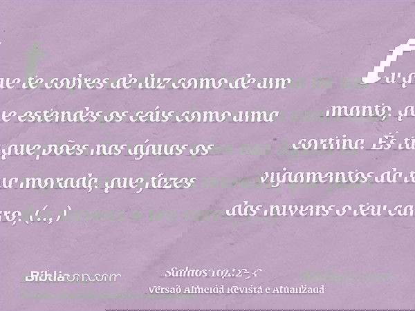 tu que te cobres de luz como de um manto, que estendes os céus como uma cortina.És tu que pões nas águas os vigamentos da tua morada, que fazes das nuvens o teu