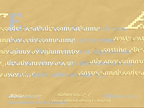 Ele cobre-se de luz como de uma veste, estende os céus como uma cortina.Põe nas águas os vigamentos das suas câmaras, faz das nuvens o seu carro e anda sobre as