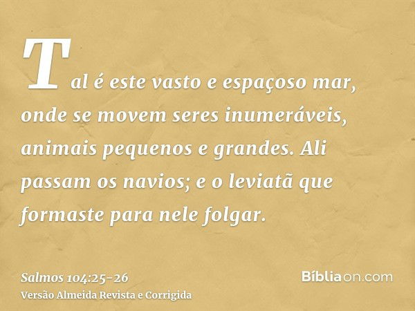 Tal é este vasto e espaçoso mar, onde se movem seres inumeráveis, animais pequenos e grandes.Ali passam os navios; e o leviatã que formaste para nele folgar.