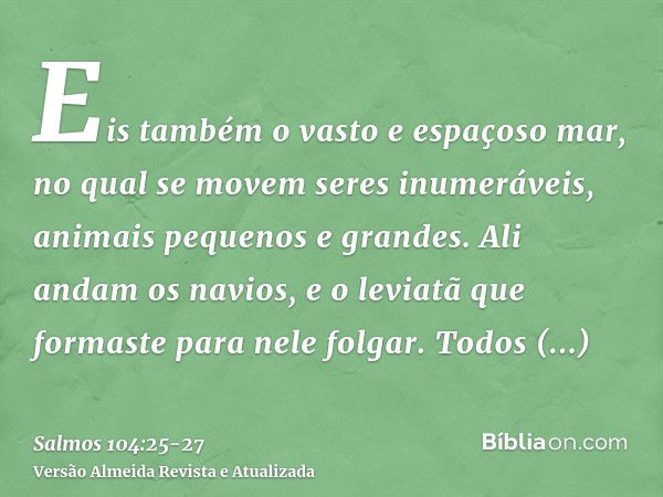 Eis também o vasto e espaçoso mar, no qual se movem seres inumeráveis, animais pequenos e grandes.Ali andam os navios, e o leviatã que formaste para nele folgar