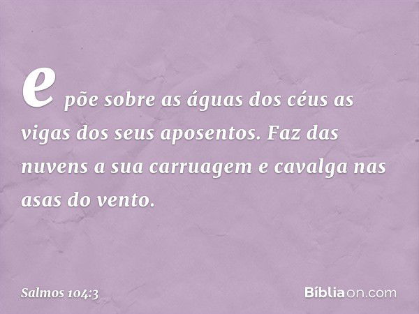 e põe sobre as águas dos céus
as vigas dos seus aposentos.
Faz das nuvens a sua carruagem
e cavalga nas asas do vento. -- Salmo 104:3