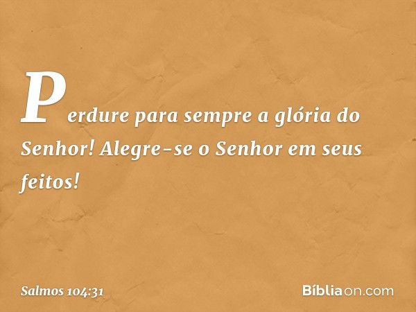 Perdure para sempre a glória do Senhor!
Alegre-se o Senhor em seus feitos! -- Salmo 104:31