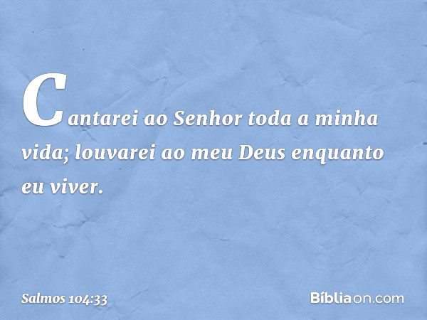 Cantarei ao Senhor toda a minha vida;
louvarei ao meu Deus enquanto eu viver. -- Salmo 104:33