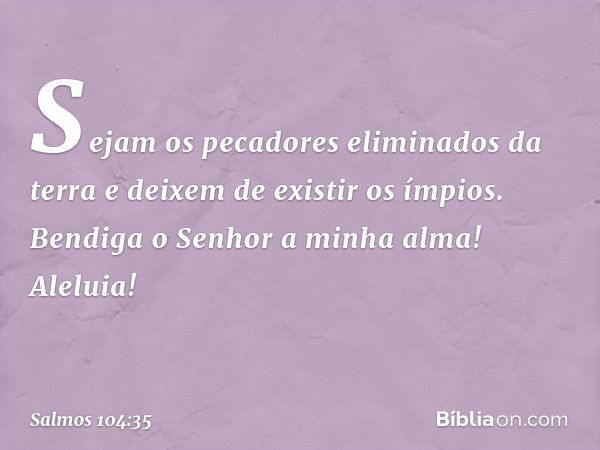 Sejam os pecadores eliminados da terra
e deixem de existir os ímpios.
Bendiga o Senhor a minha alma!
Aleluia! -- Salmo 104:35