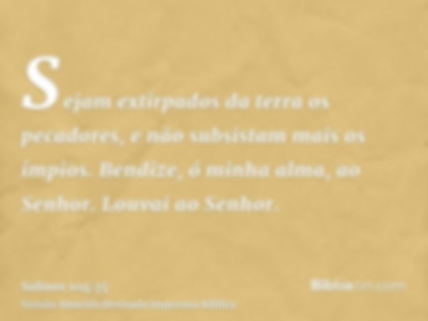 Sejam extirpados da terra os pecadores, e não subsistam mais os ímpios. Bendize, ó minha alma, ao Senhor. Louvai ao Senhor.