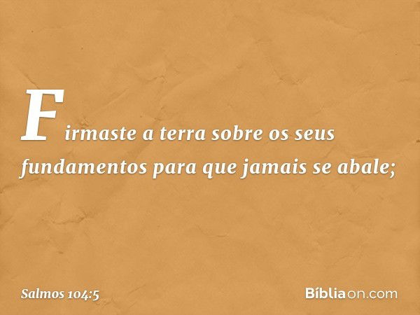 Firmaste a terra sobre os seus fundamentos
para que jamais se abale; -- Salmo 104:5