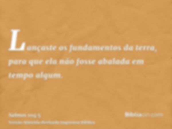 Lançaste os fundamentos da terra, para que ela não fosse abalada em tempo algum.