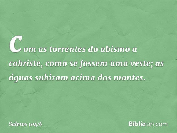 com as torrentes do abismo a cobriste,
como se fossem uma veste;
as águas subiram acima dos montes. -- Salmo 104:6