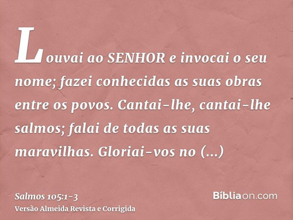 Louvai ao SENHOR e invocai o seu nome; fazei conhecidas as suas obras entre os povos.Cantai-lhe, cantai-lhe salmos; falai de todas as suas maravilhas.Gloriai-vo