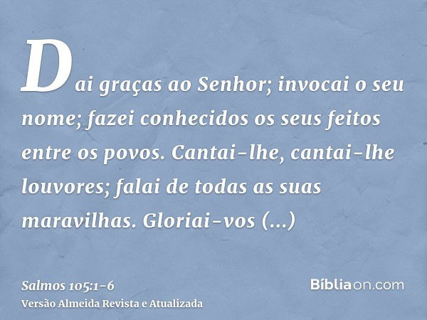 Dai graças ao Senhor; invocai o seu nome; fazei conhecidos os seus feitos entre os povos.Cantai-lhe, cantai-lhe louvores; falai de todas as suas maravilhas.Glor