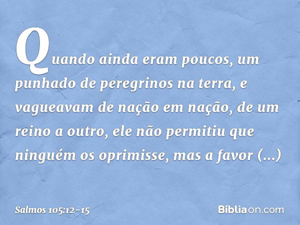 Quando ainda eram poucos,
um punhado de peregrinos na terra, e vagueavam de nação em nação,
de um reino a outro, ele não permitiu que ninguém os oprimisse,
mas 