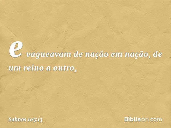 e vagueavam de nação em nação,
de um reino a outro, -- Salmo 105:13