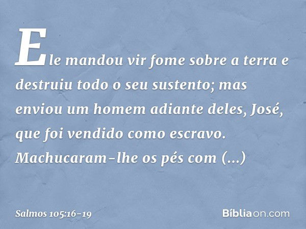 Ele mandou vir fome sobre a terra
e destruiu todo o seu sustento; mas enviou um homem adiante deles,
José, que foi vendido como escravo. Machucaram-lhe os pés c